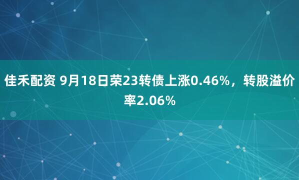 佳禾配资 9月18日荣23转债上涨0.46%，转股溢价率2.06%