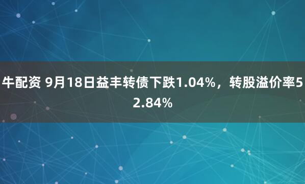 牛配资 9月18日益丰转债下跌1.04%,转股溢价率52.84%