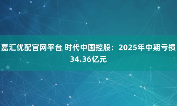 嘉汇优配官网平台 时代中国控股:2025年中期亏损34.36亿元