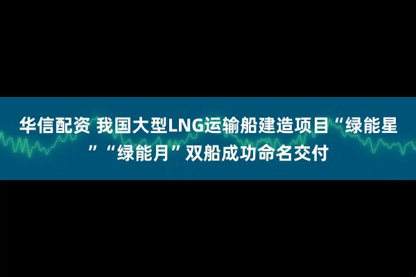 华信配资 我国大型LNG运输船建造项目“绿能星”“绿能月”双船成功命名交付