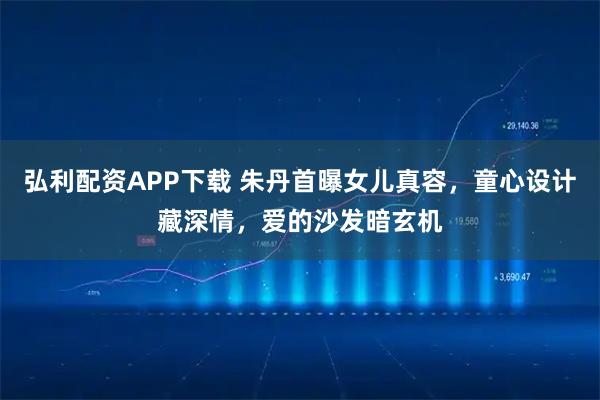 弘利配资APP下载 朱丹首曝女儿真容，童心设计藏深情，爱的沙发暗玄机