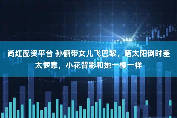 尚红配资平台 孙俪带女儿飞巴黎，晒太阳倒时差太惬意，小花背影和她一模一样