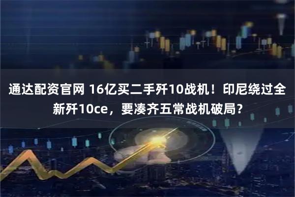 通达配资官网 16亿买二手歼10战机!印尼绕过全新歼10ce,要凑齐五常战机破局?
