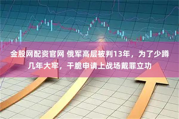 金股网配资官网 俄军高层被判13年，为了少蹲几年大牢，干脆申请上战场戴罪立功