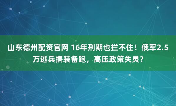 山东德州配资官网 16年刑期也拦不住！俄军2.5万逃兵携装备跑，高压政策失灵？