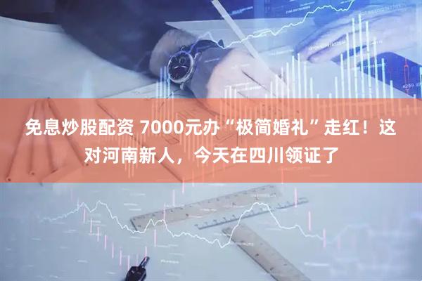 免息炒股配资 7000元办“极简婚礼”走红！这对河南新人，今天在四川领证了