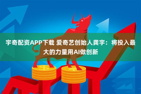 宇奇配资APP下载 爱奇艺创始人龚宇：将投入最大的力量用AI做创新