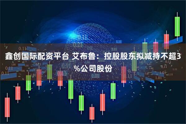 鑫创国际配资平台 艾布鲁:控股股东拟减持不超3%公司股份