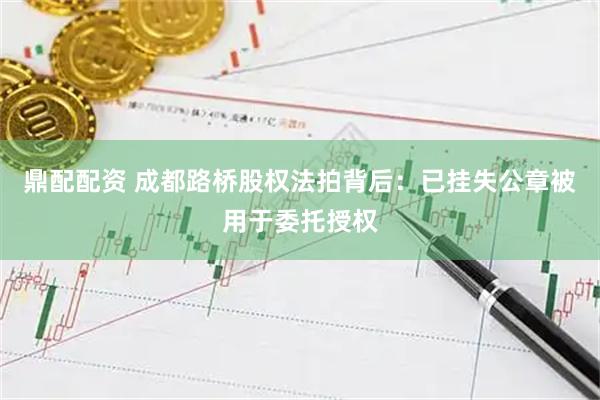 鼎配配资 成都路桥股权法拍背后：已挂失公章被用于委托授权