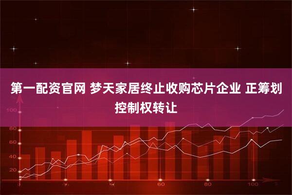 第一配资官网 梦天家居终止收购芯片企业 正筹划控制权转让