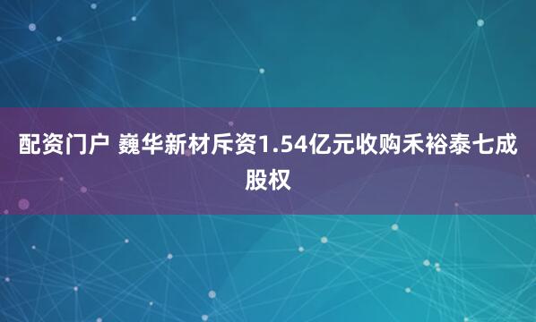 配资门户 巍华新材斥资1.54亿元收购禾裕泰七成股权