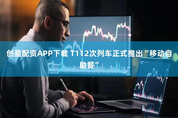 创盈配资APP下载 T112次列车正式推出“移动自助餐”