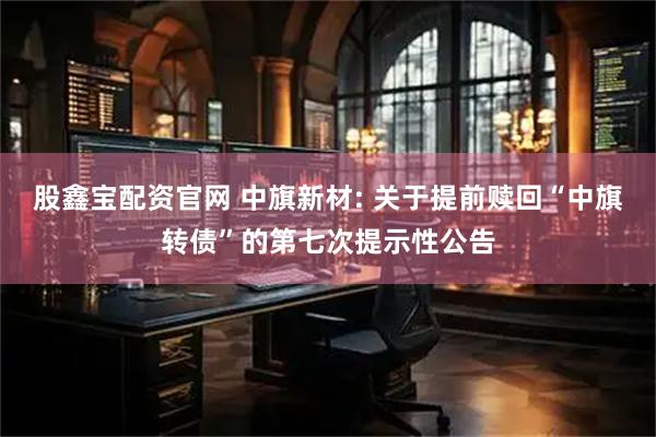 股鑫宝配资官网 中旗新材: 关于提前赎回“中旗转债”的第七次提示性公告