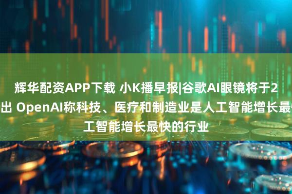 辉华配资APP下载 小K播早报|谷歌AI眼镜将于2026年推出 OpenAI称科技、医疗和制造业是人工智能增长最快的行业