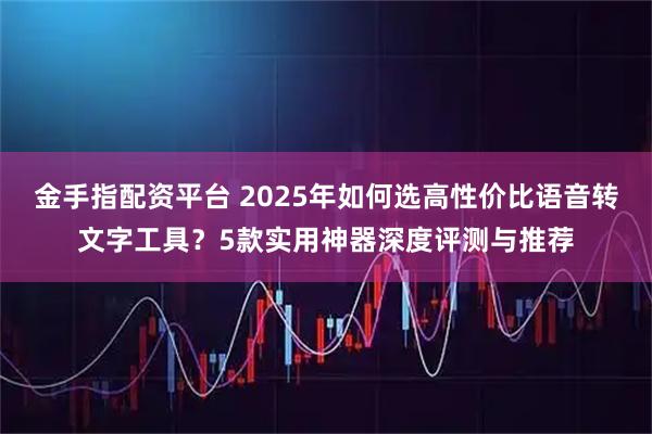 金手指配资平台 2025年如何选高性价比语音转文字工具?5款实用神器深度评测与推荐