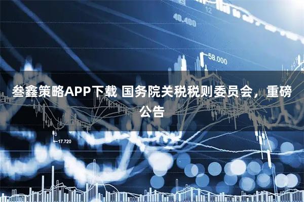 叁鑫策略APP下载 国务院关税税则委员会,重磅公告