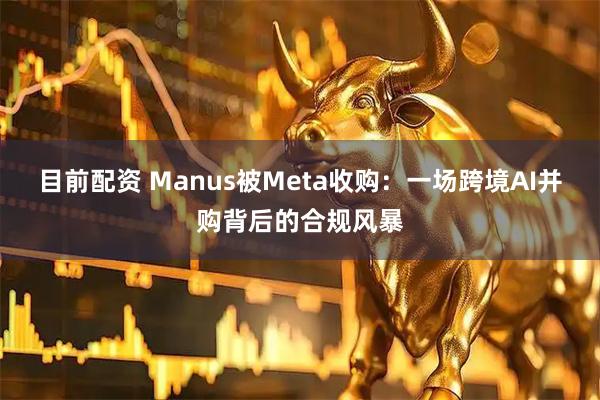 目前配资 Manus被Meta收购：一场跨境AI并购背后的合规风暴