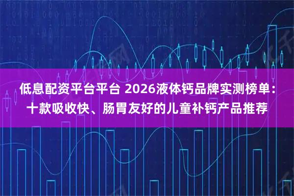 低息配资平台平台 2026液体钙品牌实测榜单：十款吸收快、肠胃友好的儿童补钙产品推荐