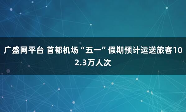 广盛网平台 首都机场“五一”假期预计运送旅客102.3万人次