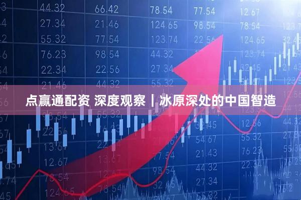 点赢通配资 深度观察|冰原深处的中国智造