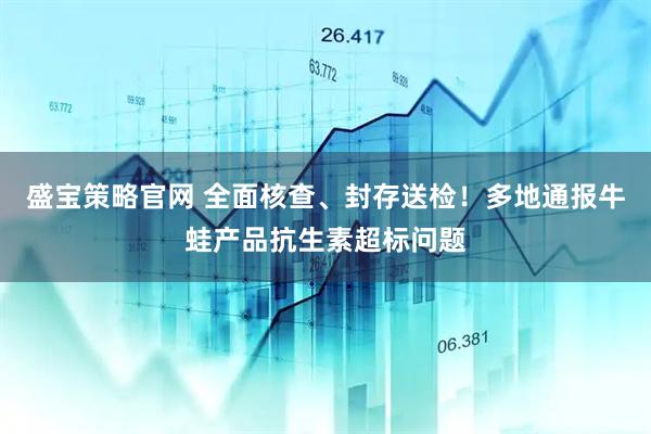 盛宝策略官网 全面核查、封存送检!多地通报牛蛙产品抗生素超标问题