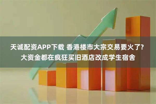 天诚配资APP下载 香港楼市大宗交易要火了? 大资金都在疯狂买旧酒店改成学生宿舍