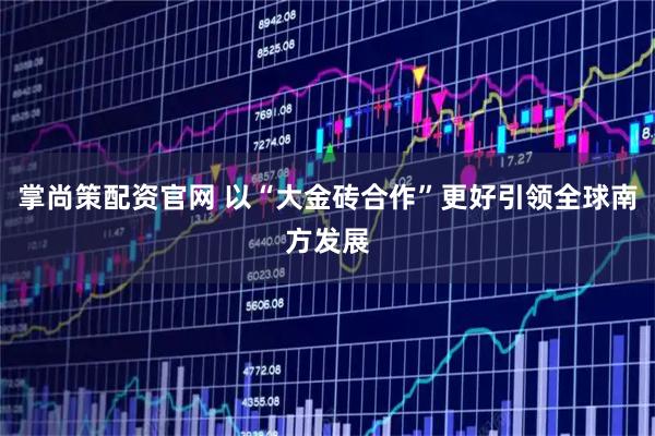 掌尚策配资官网 以“大金砖合作”更好引领全球南方发展