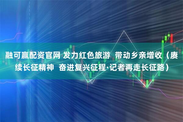 融可赢配资官网 发力红色旅游  带动乡亲增收（赓续长征精神  奋进复兴征程·记者再走长征路）