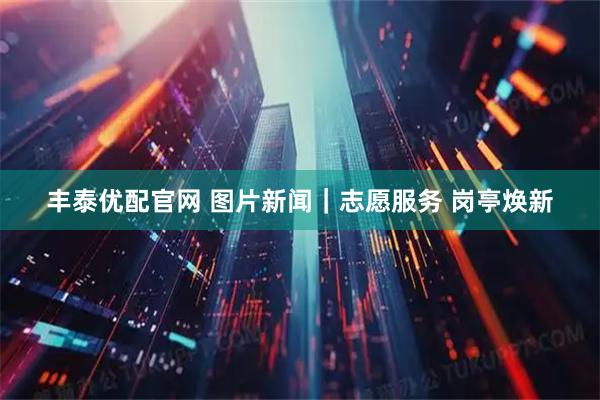丰泰优配官网 图片新闻｜志愿服务 岗亭焕新